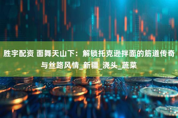 胜宇配资 面舞天山下：解锁托克逊拌面的筋道传奇与丝路风情_新疆_浇头_蔬菜