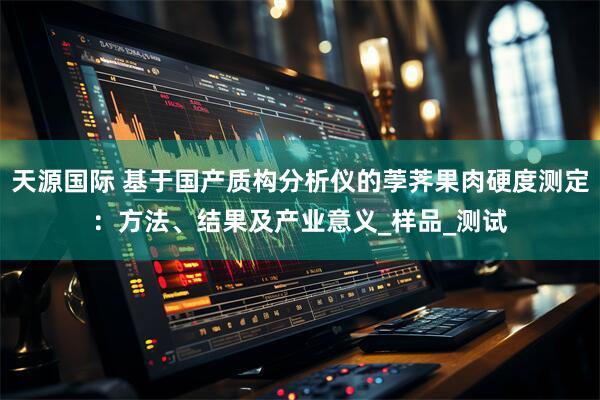 天源国际 基于国产质构分析仪的荸荠果肉硬度测定：方法、结果及产业意义_样品_测试