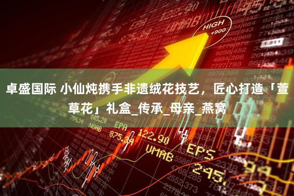 卓盛国际 小仙炖携手非遗绒花技艺，匠心打造「萱草花」礼盒_传承_母亲_燕窝