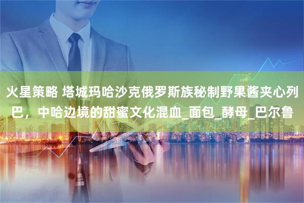 火星策略 塔城玛哈沙克俄罗斯族秘制野果酱夹心列巴，中哈边境的甜蜜文化混血_面包_酵母_巴尔鲁