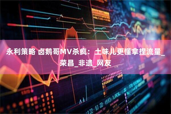 永利策略 卤鹅哥MV杀疯：土味儿更懂拿捏流量_荣昌_非遗_网友