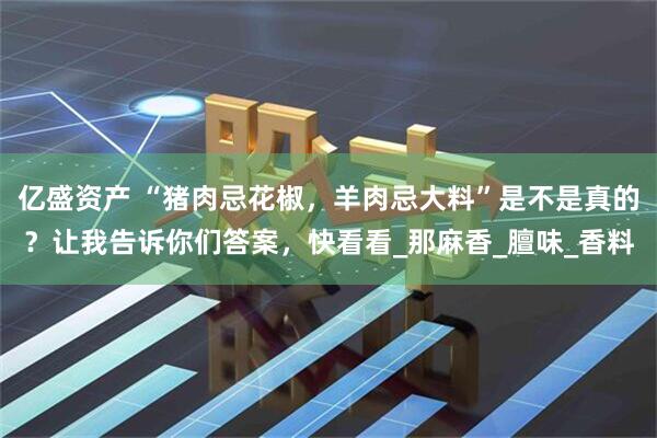 亿盛资产 “猪肉忌花椒，羊肉忌大料”是不是真的？让我告诉你们答案，快看看_那麻香_膻味_香料
