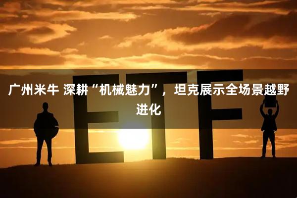 广州米牛 深耕“机械魅力”，坦克展示全场景越野进化
