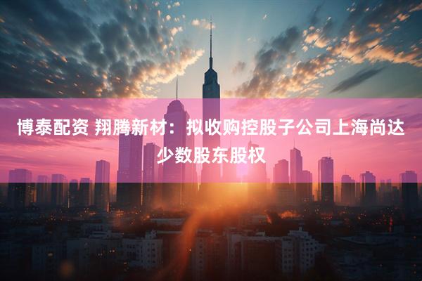 博泰配资 翔腾新材：拟收购控股子公司上海尚达少数股东股权