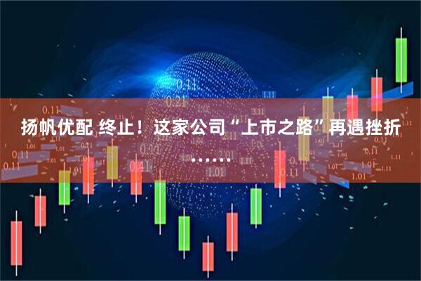 扬帆优配 终止！这家公司“上市之路”再遇挫折……