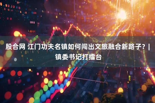 股合网 江门功夫名镇如何闯出文旅融合新路子？| 镇委书记打擂台
