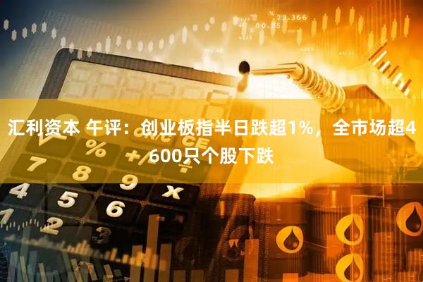 汇利资本 午评：创业板指半日跌超1%，全市场超4600只个股下跌