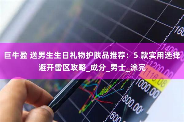 巨牛盈 送男生生日礼物护肤品推荐：5 款实用选择避开雷区攻略_成分_男士_涂完