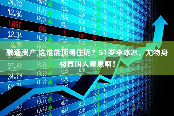 融通资产 这谁能顶得住呢？51岁李冰冰，尤物身材真叫人窒息啊！