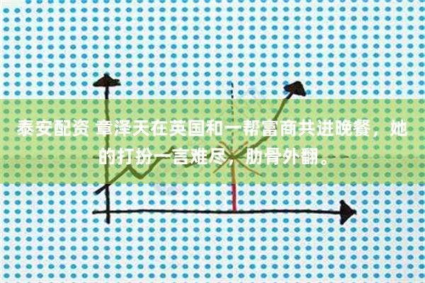 泰安配资 章泽天在英国和一帮富商共进晚餐，她的打扮一言难尽，肋骨外翻。