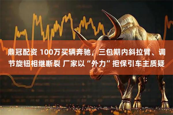 鼎冠配资 100万买辆奔驰，三包期内斜拉臂、调节旋钮相继断裂 厂家以“外力”拒保引车主质疑