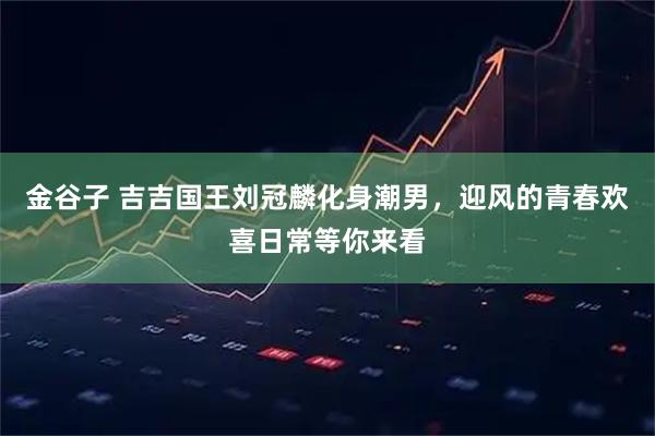 金谷子 吉吉国王刘冠麟化身潮男，迎风的青春欢喜日常等你来看