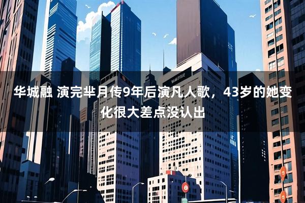 华城融 演完芈月传9年后演凡人歌，43岁的她变化很大差点没认出