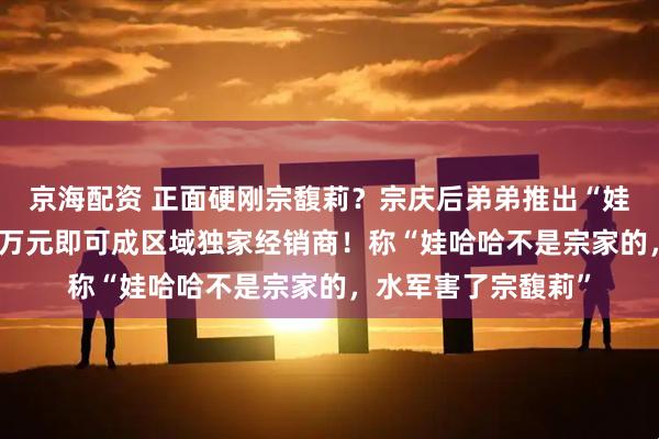 京海配资 正面硬刚宗馥莉？宗庆后弟弟推出“娃小智”品牌：买10万元即可成区域独家经销商！称“娃哈哈不是宗家的，水军害了宗馥莉”