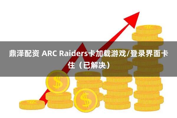 鼎泽配资 ARC Raiders卡加载游戏/登录界面卡住（已解决）