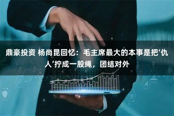 鼎豪投资 杨尚昆回忆：毛主席最大的本事是把‘仇人’拧成一股绳，团结对外