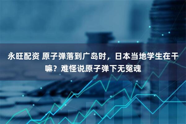 永旺配资 原子弹落到广岛时，日本当地学生在干嘛？难怪说原子弹下无冤魂