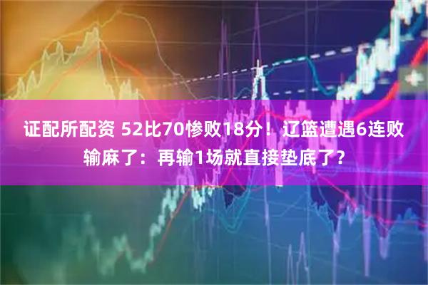 证配所配资 52比70惨败18分！辽篮遭遇6连败输麻了：再输1场就直接垫底了？