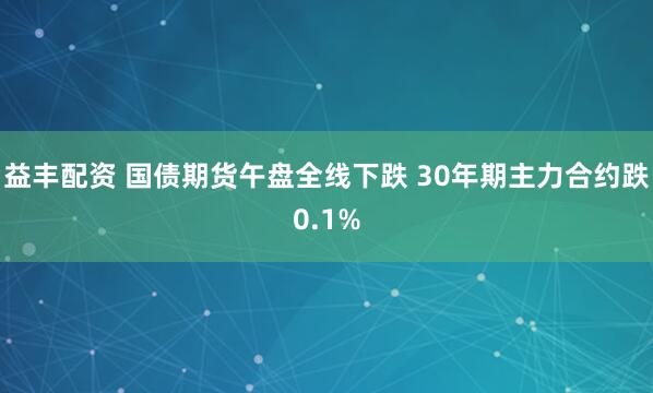 益丰配资 国债期货午盘全线下跌 30年期主力合约跌0.1%