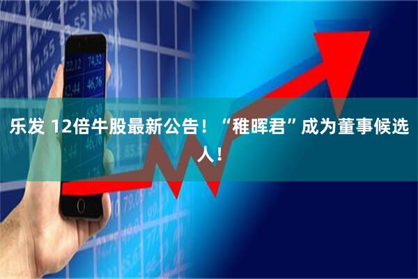 乐发 12倍牛股最新公告！“稚晖君”成为董事候选人！