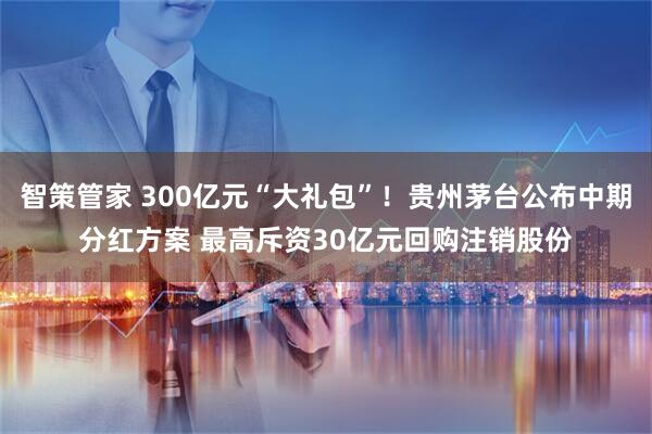 智策管家 300亿元“大礼包”！贵州茅台公布中期分红方案 最高斥资30亿元回购注销股份