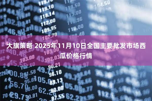 大旗策略 2025年11月10日全国主要批发市场西瓜价格行情