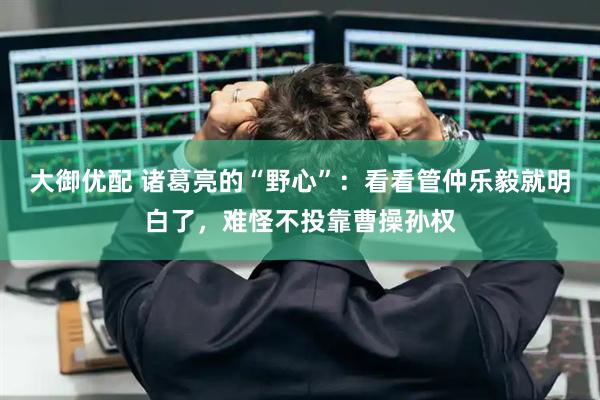 大御优配 诸葛亮的“野心”：看看管仲乐毅就明白了，难怪不投靠曹操孙权