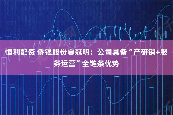 恒利配资 侨银股份夏冠明：公司具备“产研销+服务运营”全链条优势