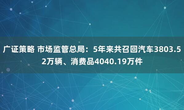 广证策略 市场监管总局：5年来共召回汽车3803.52万辆、消费品4040.19万件