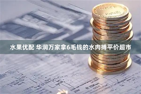 水果优配 华润万家拿6毛钱的水肉搏平价超市