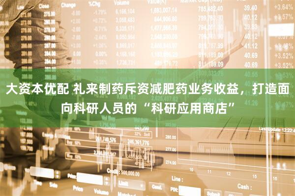 大资本优配 礼来制药斥资减肥药业务收益，打造面向科研人员的 “科研应用商店”