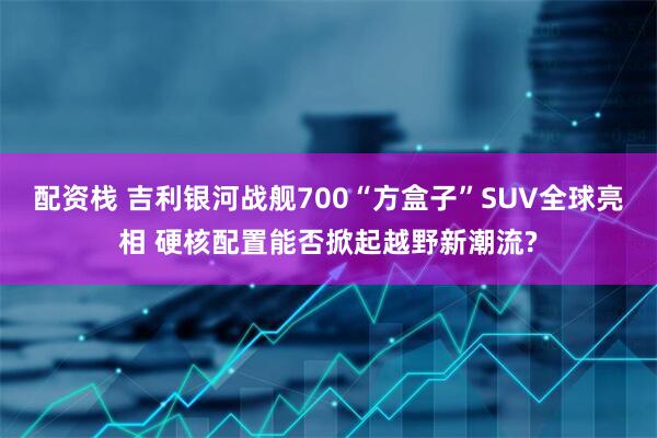 配资栈 吉利银河战舰700“方盒子”SUV全球亮相 硬核配置能否掀起越野新潮流?