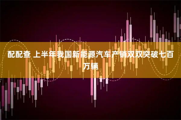 配配查 上半年我国新能源汽车产销双双突破七百万辆